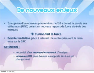 • Émergence	
  d’un	
  nouveau	
  phénomène	
  :	
  le	
  2.0	
  a	
  donné	
  la	
  parole	
  aux	
  
     u<lisateurs	
  (UGC)	
  créant	
  un	
  nouveau	
  rapport	
  de	
  force	
  vis-­‐à-­‐vis	
  des	
  
     marques	
  
                                        è	
  l’union	
  fait	
  la	
  force
   • Désintermédia=on	
  grâce	
  à	
  internet	
  :	
  les	
  entreprises	
  ont	
  la	
  main	
  
     mise	
  sur	
  la	
  GRC
   ATTENTION	
  :	
  
                • nécessité	
  d’un	
  nouveau	
  framework	
  d’analyse	
  
                • 	
  nouveaux	
  KPI	
  pour	
  évaluer	
  les	
  apports	
  liés	
  à	
  un	
  tel	
  
                  changement



samedi 18 juin 2011
 