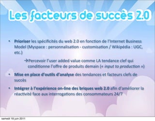 • Prioriser	
  les	
  spéciﬁcités	
  du	
  web	
  2.0	
  en	
  fonc<on	
  de	
  l’Internet	
  Business	
  
       Model	
  (Myspace	
  :	
  personnalisa<on	
  -­‐	
  customisa<on	
  /	
  Wikipédia	
  :	
  UGC,	
  
       etc.)
                 àPercevoir	
  l’user	
  added	
  value	
  comme	
  LA	
  tendance	
  clef	
  qui	
  
                   condi<onne	
  l’oﬀre	
  de	
  produits	
  demain	
  («	
  input	
  to	
  producAon	
  »)
     • Mise	
  en	
  place	
  d’ou=ls	
  d’analyse	
  des	
  tendances	
  et	
  facteurs	
  clefs	
  de	
  
       succès
     • Intégrer	
  à	
  l’expérience	
  on-­‐line	
  des	
  briques	
  web	
  2.0	
  aﬁn	
  d’améliorer	
  la	
  
       réac<vité	
  face	
  aux	
  interroga<ons	
  des	
  consommateurs	
  24/7




samedi 18 juin 2011
 
