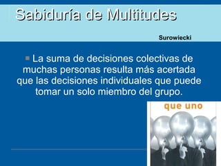 Sabiduría de Multitudes La suma de decisiones colectivas de muchas personas resulta más acertada que las decisiones individuales que puede tomar un solo miembro del grupo. Surowiecki 