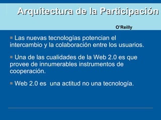 Arquitectura de la Participación   Las nuevas tecnologías potencian el intercambio y la colaboración entre los usuarios. Una de las cualidades de la Web 2.0 es que provee de innumerables instrumentos de cooperación. Web 2.0 es  una actitud no una tecnología. O’Reilly 
