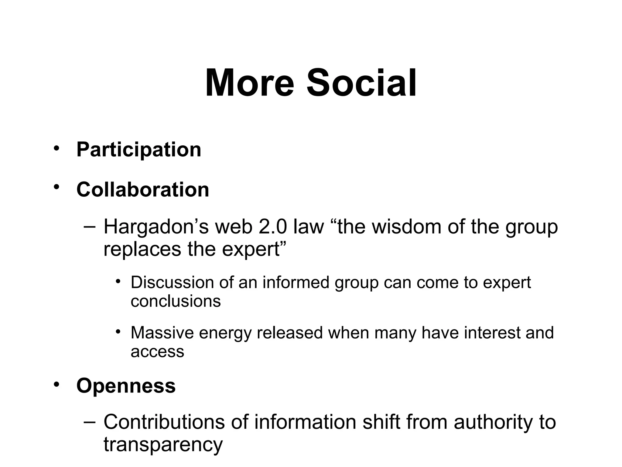 More Social Participation   Collaboration   Hargadon’s web 2.0 law  “ the wisdom of the group replaces the expert ”   Discussion of an informed group can come to expert conclusions Massive energy released when many have interest and access Openness   Contributions of information shift from authority to transparency 