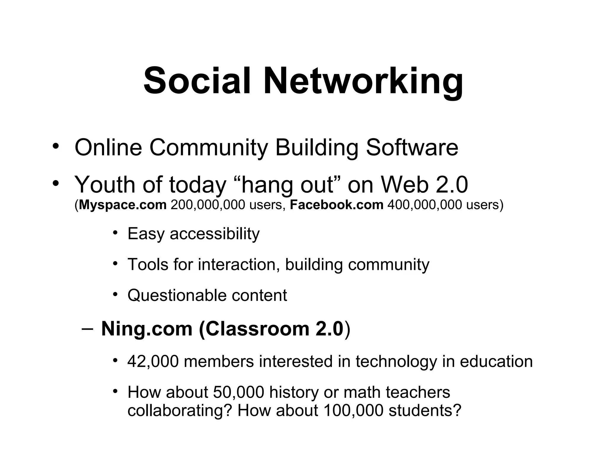 Social Networking Online  Community Building Software   Youth of today “hang out”   on Web 2.0  ( Myspace.com  200,000,000 users,  Facebook.com  400,000,000 users) Easy accessibility Tools for interaction, building community Questionable content Ning.com (Classroom 2.0 ) 42,000 members interested in technology in education  How about 50,000 history or math teachers collaborating? How about 100,000 students? 