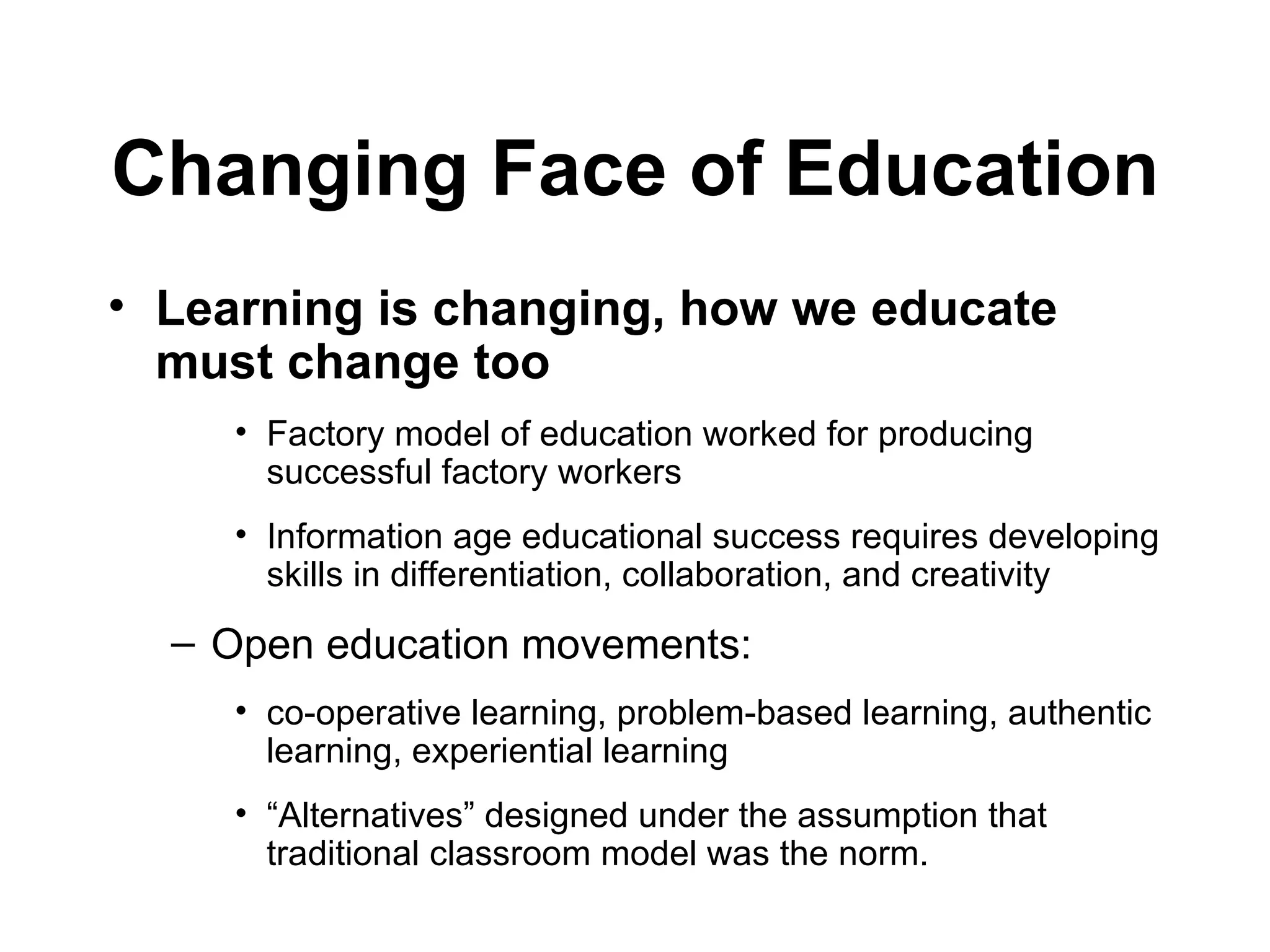 Learning is changing, how we educate must change too   Factory model of education worked for producing successful factory workers  Information age educational success requires developing skills in differentiation, collaboration, and creativity Open education movements:  co-operative learning, problem-based learning, authentic learning, experiential learning “ Alternatives” designed under the assumption that traditional classroom model was the norm. Changing Face of Education 