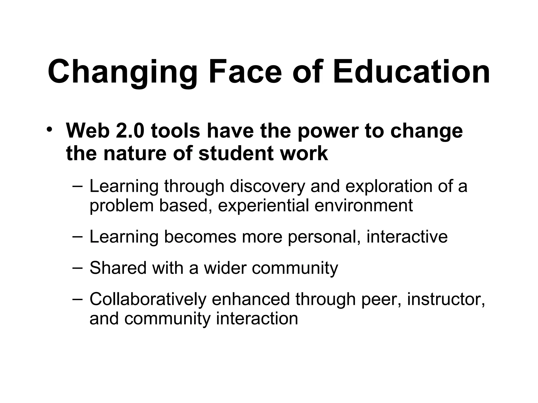 Changing Face of Education Web 2.0 tools have the power to change the nature of student work Learning through discovery and exploration of a problem based, experiential environment Learning becomes more personal, interactive Shared with a wider community Collaboratively enhanced through peer, instructor, and community interaction 