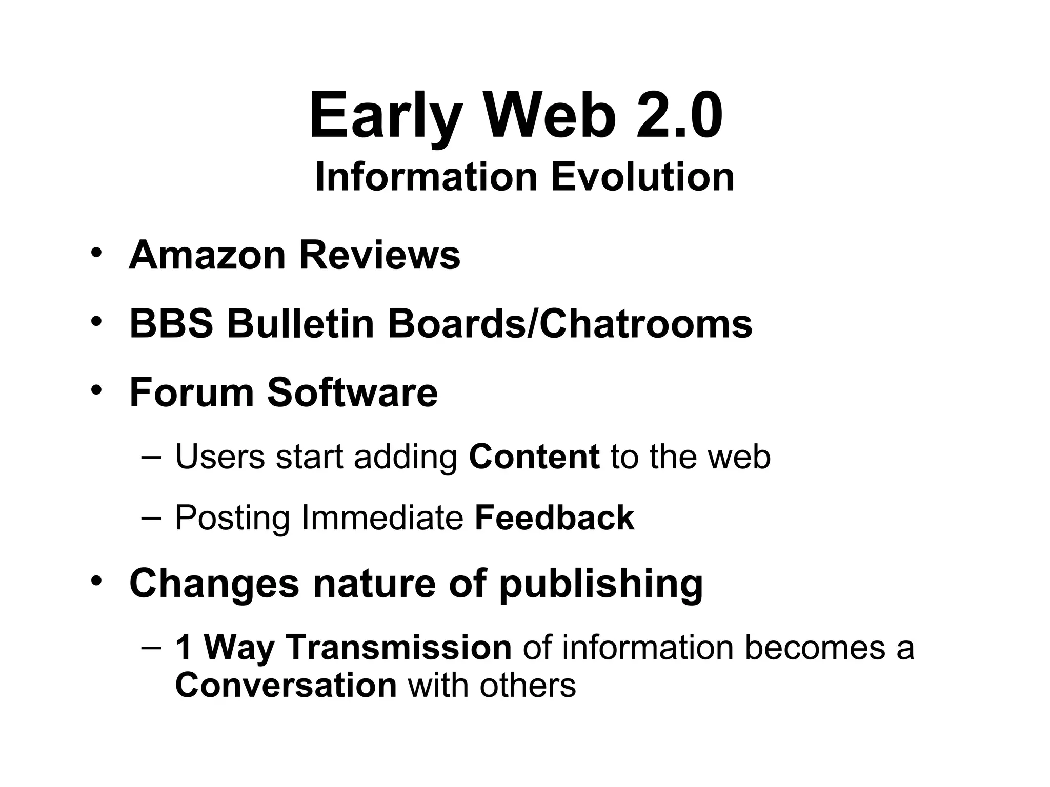 Early Web 2.0  Information Evolution Amazon Reviews   BBS Bulletin Boards/Chatrooms Forum Software Users start adding  Content  to the web Posting Immediate  Feedback   Changes nature of publishing   1 Way Transmission  of information becomes a  Conversation  with others 