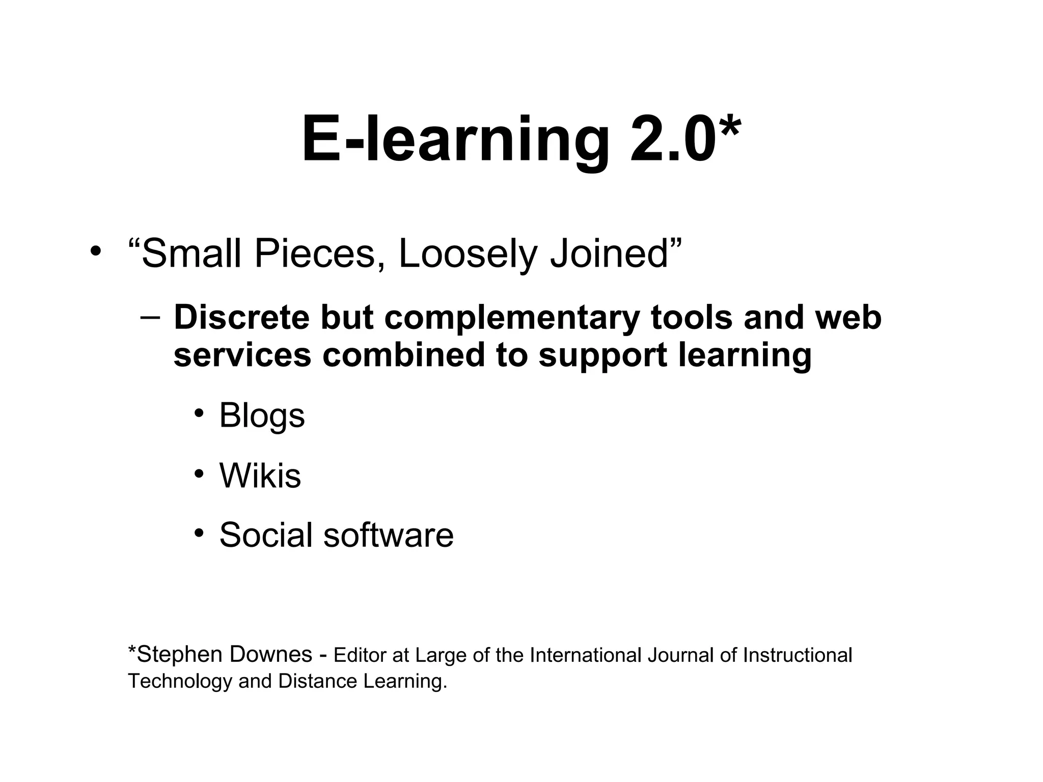E-learning 2.0* “ Small Pieces, Loosely Joined” Discrete but complementary   tools and web services combined to support learning Blogs Wikis Social software   *Stephen Downes -  Editor at Large of the International Journal of Instructional Technology and Distance Learning. 