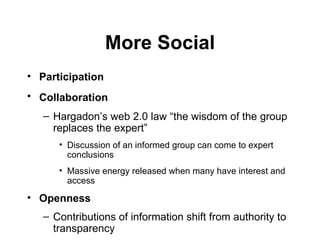 More Social Participation   Collaboration   Hargadon’s web 2.0 law  “ the wisdom of the group replaces the expert ”   Discussion of an informed group can come to expert conclusions Massive energy released when many have interest and access Openness   Contributions of information shift from authority to transparency 