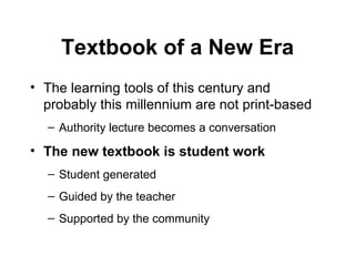 Textbook of a New Era The learning tools of this century and probably this millennium are not print-based Authority lecture becomes a conversation  The new textbook is student work   Student generated Guided by the teacher Supported by the community 