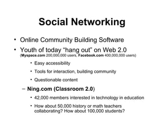 Social Networking Online  Community Building Software   Youth of today “hang out”   on Web 2.0  ( Myspace.com  200,000,000 users,  Facebook.com  400,000,000 users) Easy accessibility Tools for interaction, building community Questionable content Ning.com (Classroom 2.0 ) 42,000 members interested in technology in education  How about 50,000 history or math teachers collaborating? How about 100,000 students? 