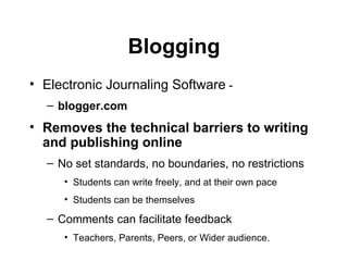 Blogging Electronic Journaling Software  -  blogger.com Removes the technical barriers to writing and publishing online   No set standards, no boundaries, no restrictions Students can write freely, and at their own pace Students can be themselves Comments can facilitate feedback  Teachers, Parents, Peers, or Wider audience. 