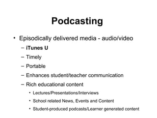 Podcasting  Episodically delivered media - audio/video iTunes U Timely Portable Enhances student/teacher communication  Rich educational content  Lectures/Presentations/Interviews School related News, Events and Content Student-produced podcasts/Learner generated content 
