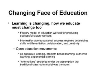 Learning is changing, how we educate must change too   Factory model of education worked for producing successful factory workers  Information age educational success requires developing skills in differentiation, collaboration, and creativity Open education movements:  co-operative learning, problem-based learning, authentic learning, experiential learning “ Alternatives” designed under the assumption that traditional classroom model was the norm. Changing Face of Education 