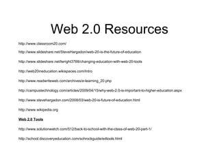 Web 2.0 Resources http://www.classroom20.com/ http://www.slideshare.net/SteveHargadon/web-20-is-the-future-of-education http://www.slideshare.net/lwright3768/changing-education-with-web-20-tools http://web20ineducation.wikispaces.com/Intro http://www.readwriteweb.com/archives/e-learning_20.php http://campustechnology.com/articles/2009/04/15/why-web-2.0-is-important-to-higher-education.aspx http://www.stevehargadon.com/2008/03/web-20-is-future-of-education.html http://www.wikipedia.org   Web 2.0 Tools http://www.solutionwatch.com/512/back-to-school-with-the-class-of-web-20-part-1/ http://school.discoveryeducation.com/schrockguide/edtools.html 