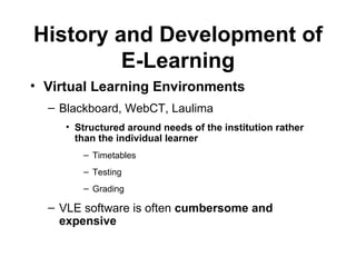 History and Development of E-Learning Virtual Learning Environments   Blackboard, WebCT, Laulima Structured around needs of the institution rather than the individual learner Timetables Testing Grading   VLE software is often  cumbersome and expensive 