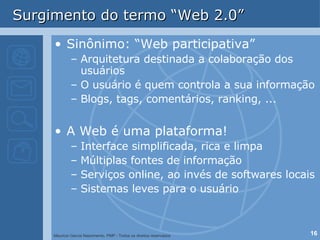 Surgimento do termo “Web 2.0” Sinônimo: “Web participativa” Arquitetura destinada a colaboração dos usuários O usuário é quem controla a sua informação Blogs, tags, comentários, ranking, ... A Web é uma plataforma! Interface simplificada, rica e limpa Múltiplas fontes de informação  Serviços online, ao invés de softwares locais Sistemas leves para o usuário 