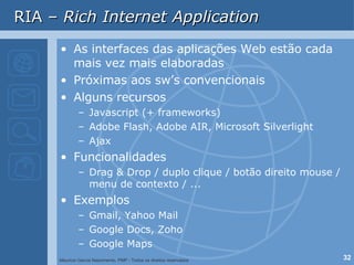 RIA –  Rich Internet Application As interfaces das aplicações Web estão cada mais vez mais elaboradas Próximas aos sw’s convencionais Alguns recursos Javascript (+ frameworks) Adobe Flash, Adobe AIR, Microsoft Silverlight  Ajax Funcionalidades Drag & Drop / duplo clique / botão direito mouse / menu de contexto / ... Exemplos  Gmail, Yahoo Mail Google Docs, Zoho Google Maps 