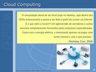 Cloud Computing “ A computação deixa de ser local (seja no desktop, seja dentro dos CPDs empresariais) e passa a ser feita a partir da nuvem via internet. E o que seria a nuvem? Um aglomerado de servidores e outros recursos computacionais fornecidos pelas empresas especializadas. Como com a energia elétrica, o interessado apenas vai pagar uma conta mensal e usar o que precisar.” - Nicholas Carr, 2008 