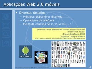 Aplicações Web 2.0 móveis Diversos desafios Múltiplos dispositivos distintos Operadoras de telefonia Meios de conexão  (Wi-Fi, 3G, Wi-Max, ...) “ Dentro de 5 anos, a maioria dos usuários ao redor do mundo utilizarão web móveis” - Daniel Appelquist, 2008 Vodafone Group Research http://www.slideshare.net/dappelquist/web2-expo-sf2008-appelquist 