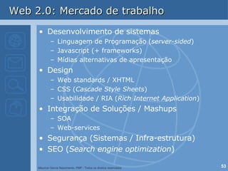 Web 2.0: Mercado de trabalho Desenvolvimento de sistemas Linguagem de Programação ( server-sided ) Javascript (+ frameworks) Mídias alternativas de apresentação Design Web standards / XHTML CSS ( Cascade Style Sheets ) Usabilidade /  RIA ( Rich Internet Application ) Integração de Soluções / Mashups SOA Web-services Segurança (Sistemas / Infra-estrutura) SEO ( Search engine optimization ) 