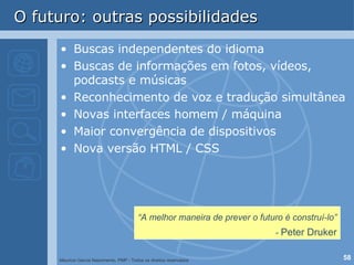 O futuro: outras possibilidades Buscas independentes do idioma Buscas de informações em fotos, vídeos, podcasts e músicas Reconhecimento de voz e tradução simultânea Novas interfaces homem / máquina Maior convergência de dispositivos Nova versão HTML / CSS “ A melhor maneira de prever o futuro é construí-lo”  -  Peter Druker 