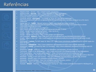 Referências Adaptive Path - Aurora - http://adaptivepath.com/aurora Adaptive Path -  Garrett  - Ajax: A New Approach to Web Applications - http://www.adaptivepath.com/ideas/essays/archives/000385.php Computer History Museum - http://www.computerhistory.org Computer World -  Cherobino  – O profeta do cloud vê o fim da TI tradicional - http://computerworld.uol.com.br/gestao/2008/09/22/nicholas-carr-o-profeta-do-cloud-ve-o-fim-da-ti-tradicional Digital Age 2.0 -  Felitti  - Manoel Lemos e a lenta maturidade dos blogs no Brasil - http://idgnow.uol.com.br/internet/ideia20/archive/2008/09/29/entrevista-manoel-lemos-e-a-lenta-maturidade-dos-blogs-no-brasil Folha Online - Entenda o que é a Web 2.0 - http://www1.folha.uol.com.br/folha/informatica/ult124u20173.shtml Ghost - Global Hosted Operating System - http://g.ho.st Google - Gears - http://gears.google.com Google - Google App Engine - http://code.google.com/appengine Info Corporate -  Balieiro  - http://info.abril.com.br/corporate/noticias/092008/25092008-0.shtml O’reilly - What is Web 2.0 - http://www.oreillynet.com/pub/a/oreilly/tim/news/2005/09/30/what-is-web-20.html PHPClasses –  Lemos  - Is PHP ready for Web 2.0? - http://www.phpclasses.org/blog/post/53-Is-PHP-ready-for-Web-20.html Slideshare -  Appelquist  - http://www.slideshare.net/dappelquist/web2-expo-sf2008-appelquist Slideshare -  Lewis  - Introducing Web 2.0 Concepts - http://www.slideshare.net/jlewis/introducing-web-20-concepts Slideshare -  Singh  - Web 2.0 - http://www.slideshare.net/satyajeet_02/web-20-5316 Technorati - State of the Blogosphere - http://www.technorati.com/blogging/state-of-the-blogosphere Think Eyetracking - Has Google gotten better? - http://thinkeyetracking.com/wordpress/?p=4 Thoughts Illustrated - The World is Flat - http://thoughts-illustrated.blogspot.com/2008/08/world-is-flat.html Wikipedia - History of the web browser - http://en.wikipedia.org/wiki/History_of_the_web_browser Wikipedia - Mosaic - http://en.wikipedia.org/wiki/Mosaic_browser Wikipedia - Revision control - http://en.wikipedia.org/wiki/Revision_control Wikiversity - Web 2.0 - http://en.wikiversity.org/wiki/Web_2.0 Youtube -  Wesch  - Web 2.0 ... The Machine is Us/ing Us - http://www.youtube.com/watch?v=NLlGopyXT_g 