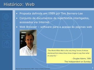 Histórico: Web Proposta definida em 1989 por Tim Berners-Lee  Conjunto de documentos de hipertextos interligados, acessados via Internet Web Browser – software para o acesso às páginas web “ The World Wide Web is the only thing I know of whose shortened form takes three times longer to say than what it's short for.” - Douglas Adams, 1999 The Independent on Sunday 