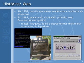 Histórico: Web Até 1992, restrita aos meios acadêmicos e institutos de pesquisas Em 1993, lançamento do Mosaic, primeiro Web Browser popular gráfico textos, imagens, áudio e outras formas multimídia, acessados via hiperlinks 