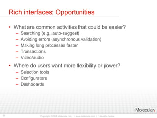 Rich interfaces: Opportunities What are common activities that could be easier? Searching (e.g., auto-suggest) Avoiding errors (asynchronous validation) Making long processes faster Transactions Video/audio Where do users want more flexibility or power? Selection tools Configurators Dashboards 