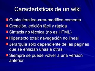 Características de un wiki Cualquiera lee-crea-modifica-comenta Creación, edición fácil y rápida Sintaxis no técnica (no es HTML) Hipertexto total: navegación no lineal Jerarquía solo dependiente de las páginas que se enlazan unas a otras Siempre se puede volver a una versión anterior 