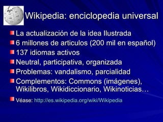Wikipedia: enciclopedia universal La actualización de la idea Ilustrada 6 millones de articulos (200 mil en español) 137 idiomas activos Neutral, participativa, organizada Problemas: vandalismo, parcialidad Complementos: Commons (imágenes), Wikilibros, Wikidiccionario, Wikinoticias… Véase:  http://es.wikipedia.org/wiki/Wikipedia   