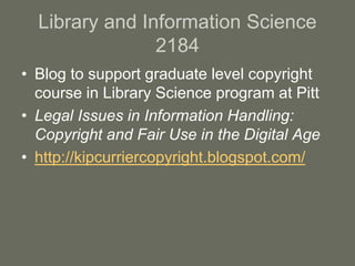 Library and Information Science
2184
• Blog to support graduate level copyright
course in Library Science program at Pitt
• Legal Issues in Information Handling:
Copyright and Fair Use in the Digital Age
• http://kipcurriercopyright.blogspot.com/
 