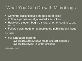 What You Can Do with Microblogs
• Continue class discussion outside of class
• Follow a professional journalist’s activities
• Have one student begin a story, another continue, and
so on
• Follow news feeds on a developing public health issue
(Parry, 2009)
• For language learning:
– Have students follow news feeds in target language
– Have students tweet in target language
(Scinicariello, 2008)
 
