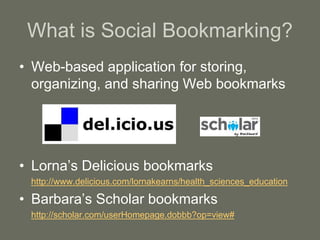 What is Social Bookmarking?
• Web-based application for storing,
organizing, and sharing Web bookmarks
• Lorna’s Delicious bookmarks
http://www.delicious.com/lornakearns/health_sciences_education
• Barbara’s Scholar bookmarks
http://scholar.com/userHomepage.dobbb?op=view#
 