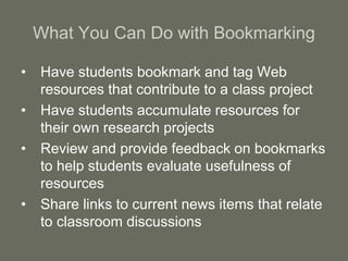 What You Can Do with Bookmarking
• Have students bookmark and tag Web
resources that contribute to a class project
• Have students accumulate resources for
their own research projects
• Review and provide feedback on bookmarks
to help students evaluate usefulness of
resources
• Share links to current news items that relate
to classroom discussions
 