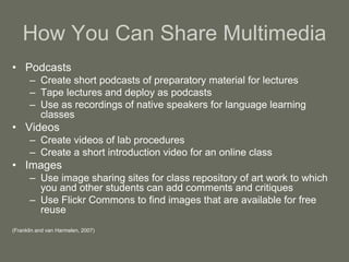 How You Can Share Multimedia
• Podcasts
– Create short podcasts of preparatory material for lectures
– Tape lectures and deploy as podcasts
– Use as recordings of native speakers for language learning
classes
• Videos
– Create videos of lab procedures
– Create a short introduction video for an online class
• Images
– Use image sharing sites for class repository of art work to which
you and other students can add comments and critiques
– Use Flickr Commons to find images that are available for free
reuse
(Franklin and van Harmelen, 2007)
 
