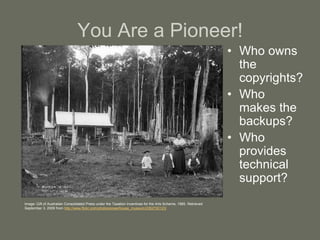 You Are a Pioneer!
• Who owns
the
copyrights?
• Who
makes the
backups?
• Who
provides
technical
support?
Image: Gift of Australian Consolidated Press under the Taxation Incentives for the Arts Scheme, 1985. Retrieved
September 3, 2009 from http://www.flickr.com/photos/powerhouse_museum/2362700123/
 