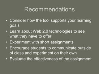 Recommendations
• Consider how the tool supports your learning
goals
• Learn about Web 2.0 technologies to see
what they have to offer
• Experiment with short assignments
• Encourage students to communicate outside
of class and experiment on their own
• Evaluate the effectiveness of the assignment
 