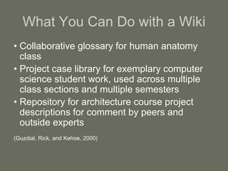 What You Can Do with a Wiki
• Collaborative glossary for human anatomy
class
• Project case library for exemplary computer
science student work, used across multiple
class sections and multiple semesters
• Repository for architecture course project
descriptions for comment by peers and
outside experts
(Guzdial, Rick, and Kehoe, 2000)
 