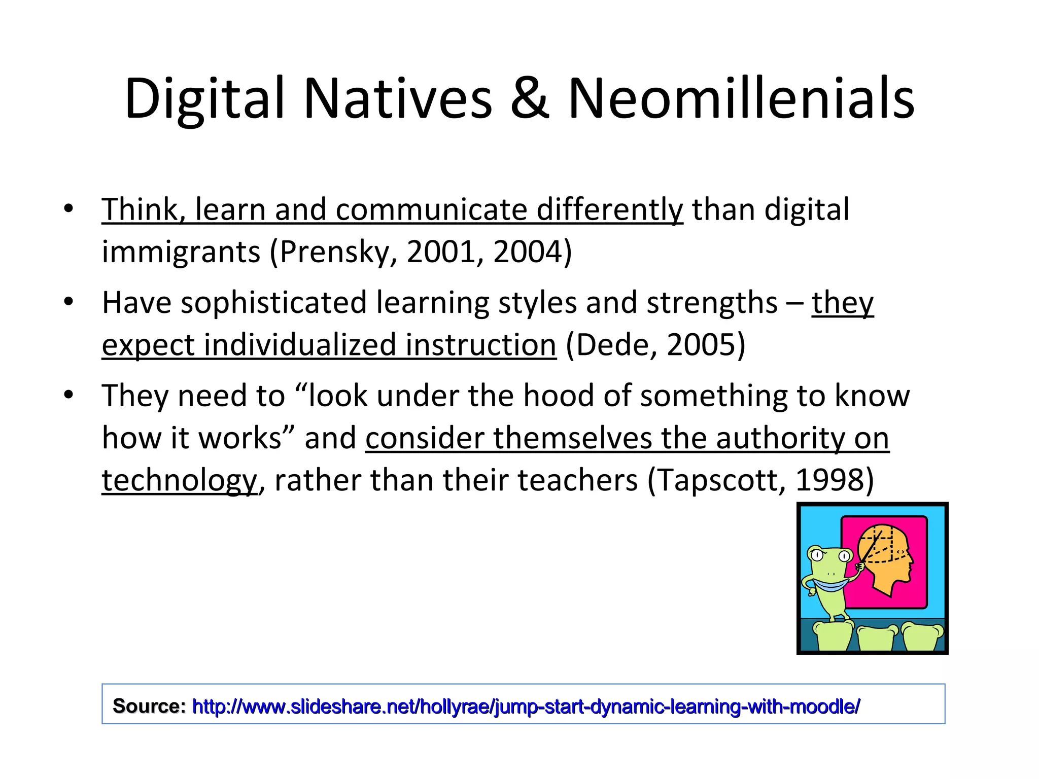Digital Natives & Neomillenials Think, learn and communicate differently  than digital immigrants (Prensky, 2001, 2004) Have sophisticated learning styles and strengths –  they expect individualized instruction  (Dede, 2005) They need to “look under the hood of something to know how it works” and  consider themselves the authority on technology , rather than their teachers (Tapscott, 1998) Source:   http://www.slideshare.net/hollyrae/jump-start-dynamic-learning-with-moodle/   
