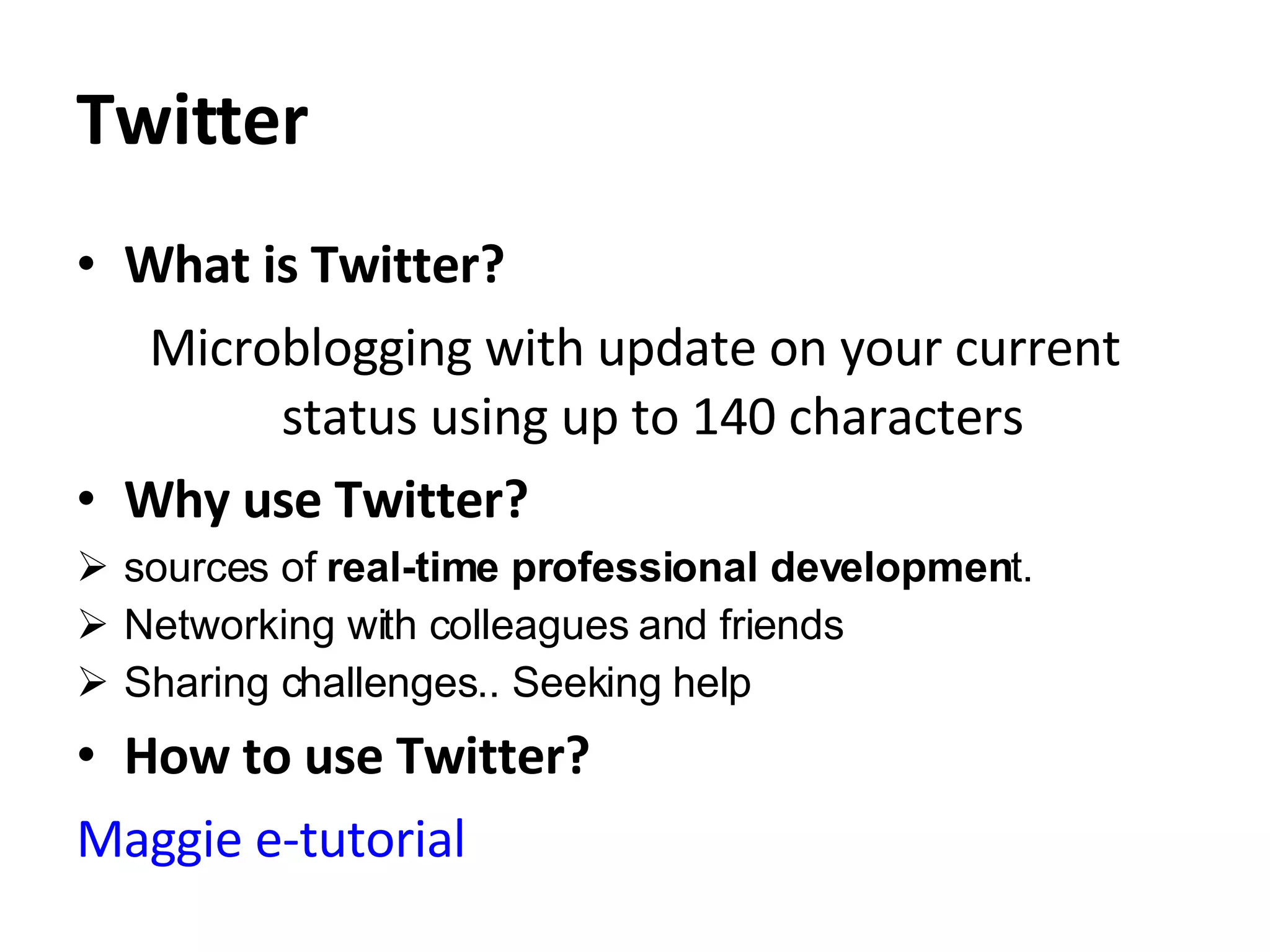 Twitter What is Twitter? Microblogging with update on your current status using up to 140 characters  Why use Twitter? sources of  real-time professional developmen t. Networking with colleagues and friends Sharing challenges.. Seeking help How to use Twitter? Maggie e-tutorial  