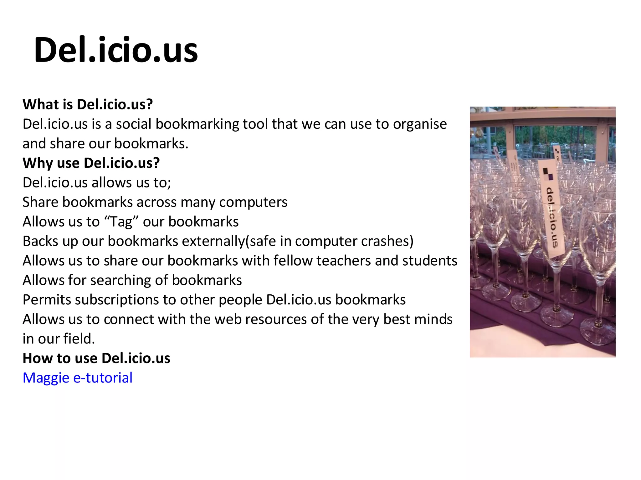 What is Del.icio.us?  Del.icio.us is a social bookmarking tool that we can use to organise and share our bookmarks. Why use Del.icio.us? Del.icio.us allows us to; Share bookmarks across many computers  Allows us to “Tag” our bookmarks  Backs up our bookmarks externally(safe in computer crashes)  Allows us to share our bookmarks with fellow teachers and students  Allows for searching of bookmarks  Permits subscriptions to other people Del.icio.us bookmarks  Allows us to connect with the web resources of the very best minds in our field.  How to use Del.icio.us Maggie e-tutorial Del.icio.us 