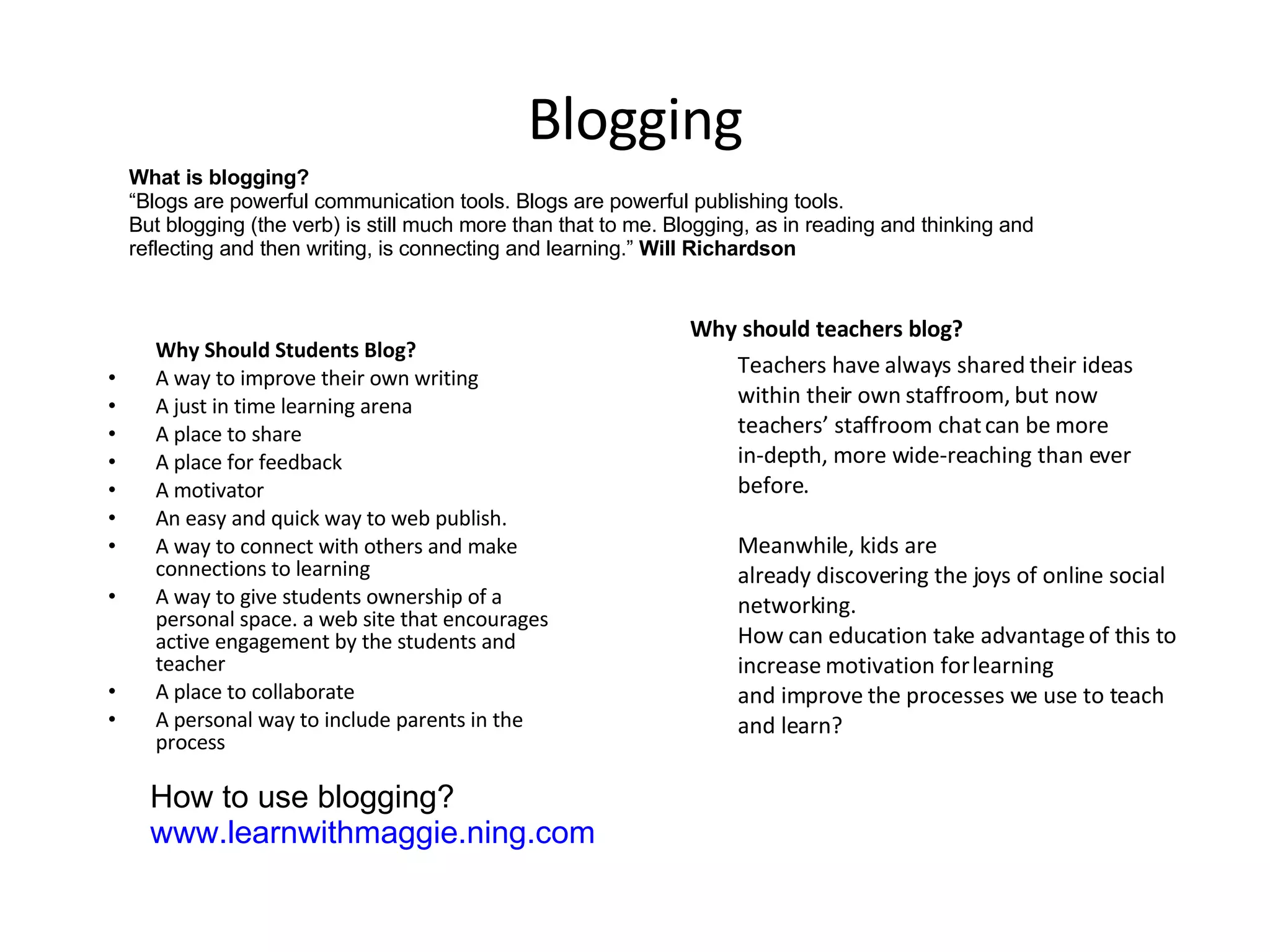 Blogging Why Should Students Blog? A way to improve their own writing  A just in time learning arena  A place to share  A place for feedback  A motivator  An easy and quick way to web publish.  A way to connect with others and make connections to learning  A way to give students ownership of a personal space. a web site that encourages active engagement by the students and teacher  A place to collaborate  A personal way to include parents in the process  Why should teachers blog? Teachers have always shared their ideas within their own staffroom, but now teachers’ staffroom chat can be more in-depth, more wide-reaching than ever before.  Meanwhile, kids are already discovering the joys of online social networking.  How can education take advantage of this to increase motivation for learning and improve the processes we use to teach and learn? What is blogging? “ Blogs are powerful communication tools. Blogs are powerful publishing tools. But blogging (the verb) is still much more than that to me. Blogging, as in reading and thinking and reflecting and then writing, is connecting and learning.”  Will Richardson How to use blogging? www.learnwithmaggie.ning.com   