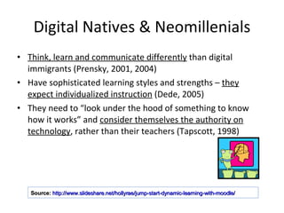 Digital Natives & Neomillenials Think, learn and communicate differently  than digital immigrants (Prensky, 2001, 2004) Have sophisticated learning styles and strengths –  they expect individualized instruction  (Dede, 2005) They need to “look under the hood of something to know how it works” and  consider themselves the authority on technology , rather than their teachers (Tapscott, 1998) Source:   http://www.slideshare.net/hollyrae/jump-start-dynamic-learning-with-moodle/   