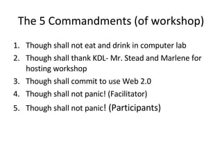 The 5 Commandments (of workshop) Though shall not eat and drink in computer lab Though shall thank KDL- Mr. Stead and Marlene for hosting workshop Though shall commit to use Web 2.0 Though shall not panic! (Facilitator) Though shall not panic ! (Participants) 