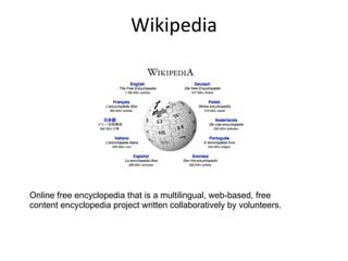 Wikipedia Online free encyclopedia that is a multilingual, web-based, free content encyclopedia project written collaboratively by volunteers.  