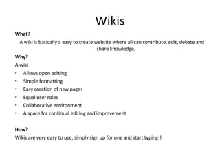 Wikis What? A wiki is basically a easy to create website where all can contribute, edit, debate and share knowledge. Why? A wiki Allows open editing  Simple formatting  Easy creation of new pages  Equal user roles  Collaborative environment  A space for continual editing and improvement  How? Wikis are very easy to use, simply sign up for one and start typing!! 