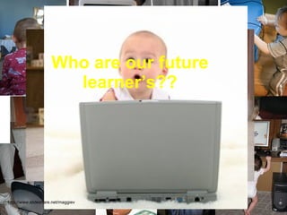Who are our future learner’s?? http://www.slideshare.net/maggiev 