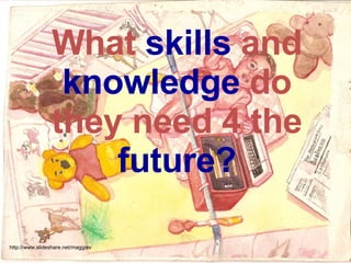 What  skills  and  knowledge  do they need 4 the  future? http://www.slideshare.net/maggiev 