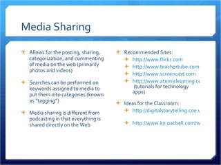 Media Sharing Allows for the posting, sharing, categorization, and commenting of media on the web (primarily photos and videos) Searches can be performed on keywords assigned to media to put them into categories (known as “tagging”) Media sharing is different from podcasting in that everything is shared directly on the Web  Recommended Sites: http://www.flickr.com http://www.teachertube.com http://www.screencast.com http://www.atomiclearning.com  (tutorials for technology apps) Ideas for the Classroom: http://digitalstorytelling.coe.uh.edu   http://www.kn.pacbell.com/wired/fil/pages/listdigitalpa.html   