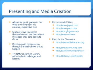 Presenting and Media Creation Allows for participation in the Web 2.0 movement in a creative, expressive way Students love to express themselves and use the cultural messages they care about to do so Remixing and presentation through the Web allows this to happen Try NML’s Learning Library with student challenges and lessons! Recommended Sites: http://www.jaycut.com   http://www.prezi.com   http://edu.glogster.com   http://www.wix.com   Ideas for the Classroom: http://newmedialiteracies.org/library/   http://projectnml.ning.com http://transformativeworks.org/   http://delicious.com/ebreilly   